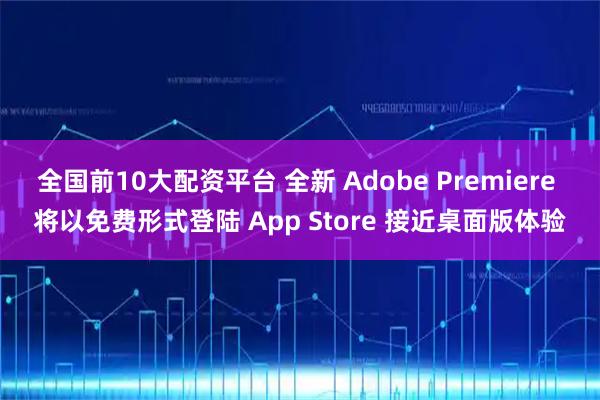 全国前10大配资平台 全新 Adobe Premiere 将以免费形式登陆 App Store 接近桌面版体验