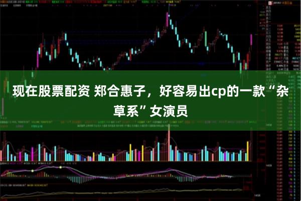 现在股票配资 郑合惠子，好容易出cp的一款“杂草系”女演员