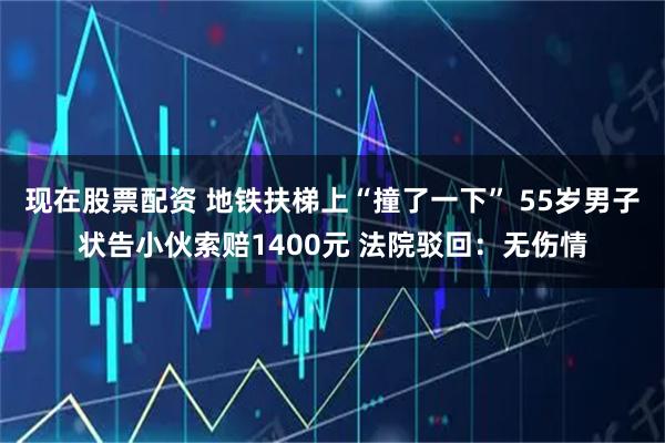 现在股票配资 地铁扶梯上“撞了一下” 55岁男子状告小伙索赔1400元 法院驳回：无伤情