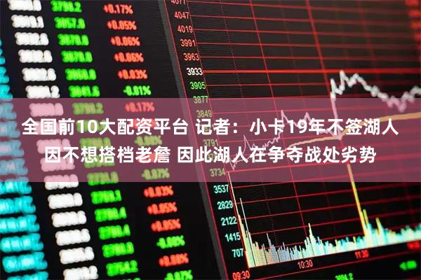 全国前10大配资平台 记者：小卡19年不签湖人因不想搭档老詹 因此湖人在争夺战处劣势