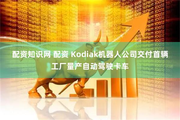配资知识网 配资 Kodiak机器人公司交付首辆工厂量产自动驾驶卡车