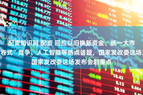 配资知识网 配资 回应以旧换新资金、统一大市场建设、“内卷式”竞争、人工智能等热点话题，国家发改委这场发布会划重点