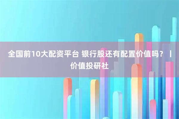 全国前10大配资平台 银行股还有配置价值吗？丨价值投研社