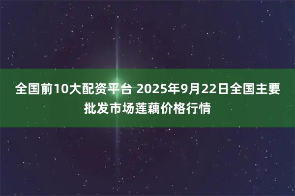 全国前10大配资平台 2025年9月22日全国主要批发市场莲藕价格行情