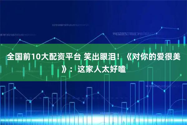 全国前10大配资平台 笑出眼泪!《对你的爱很美》:这家人太好嗑