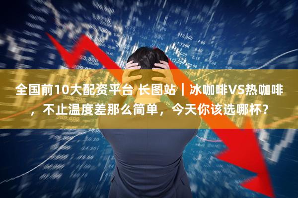 全国前10大配资平台 长图站｜冰咖啡VS热咖啡，不止温度差那么简单，今天你该选哪杯？