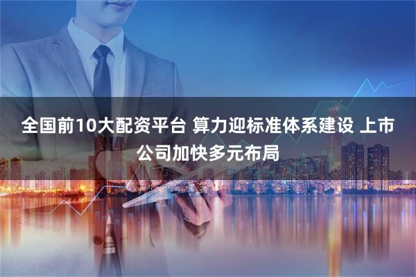 全国前10大配资平台 算力迎标准体系建设 上市公司加快多元布局
