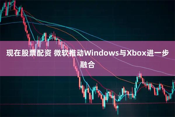 现在股票配资 微软推动Windows与Xbox进一步融合
