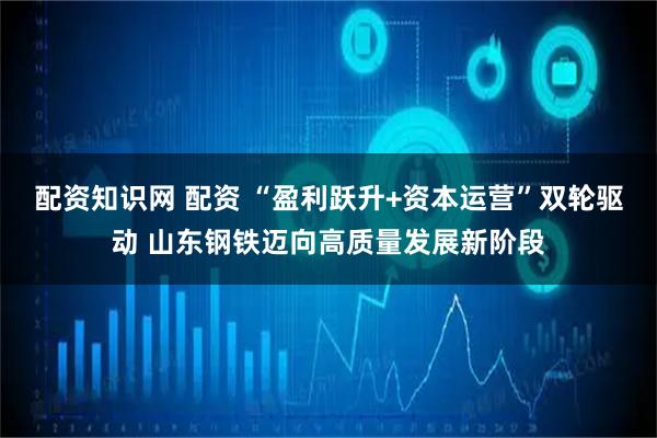 配资知识网 配资 “盈利跃升+资本运营”双轮驱动 山东钢铁迈向高质量发展新阶段