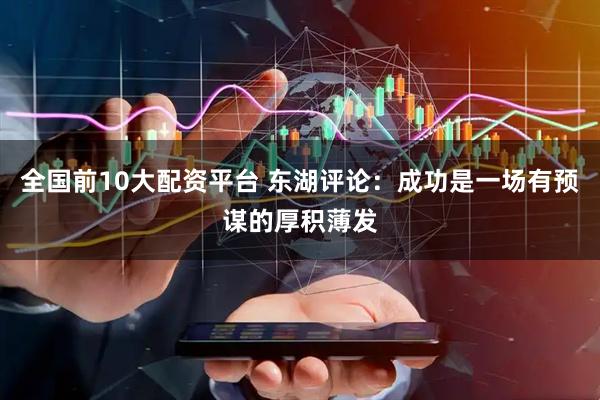 全国前10大配资平台 东湖评论：成功是一场有预谋的厚积薄发