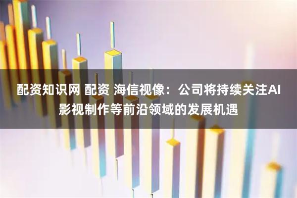 配资知识网 配资 海信视像：公司将持续关注AI影视制作等前沿领域的发展机遇