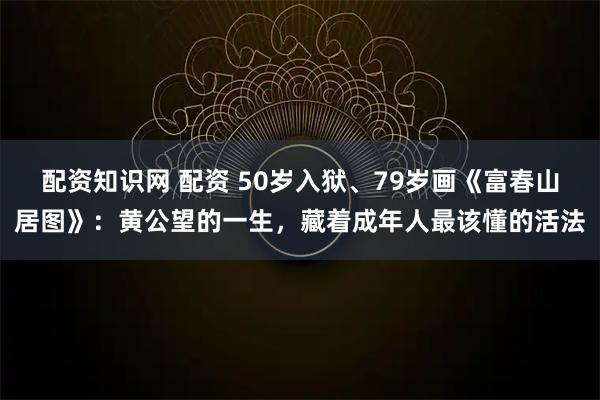 配资知识网 配资 50岁入狱、79岁画《富春山居图》：黄公望的一生，藏着成年人最该懂的活法