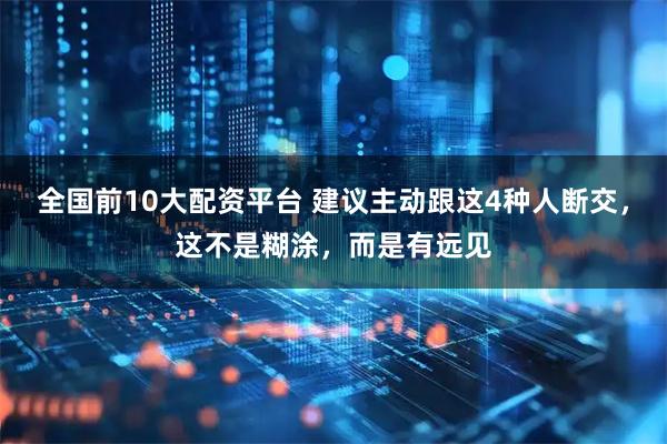 全国前10大配资平台 建议主动跟这4种人断交，这不是糊涂，而是有远见