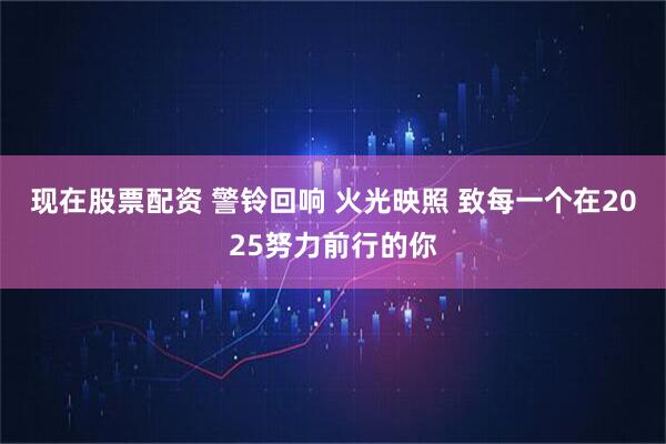 现在股票配资 警铃回响 火光映照 致每一个在2025努力前行的你