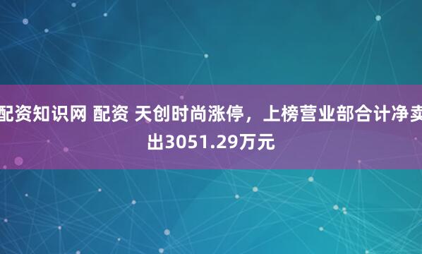 配资知识网 配资 天创时尚涨停，上榜营业部合计净卖出3051.29万元