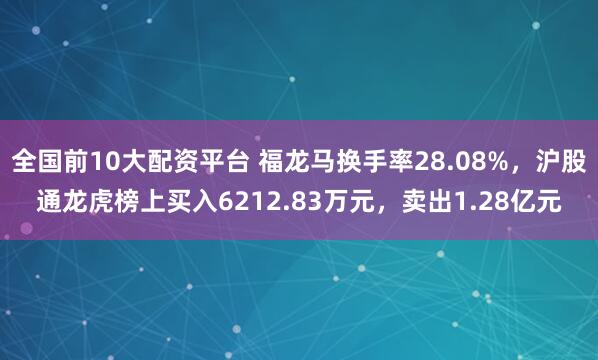 全国前10大配资平台 福龙马换手率28.08%,沪股通龙虎榜上买入6212.83万元,卖出1.28亿元