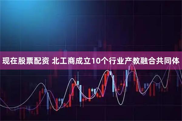 现在股票配资 北工商成立10个行业产教融合共同体