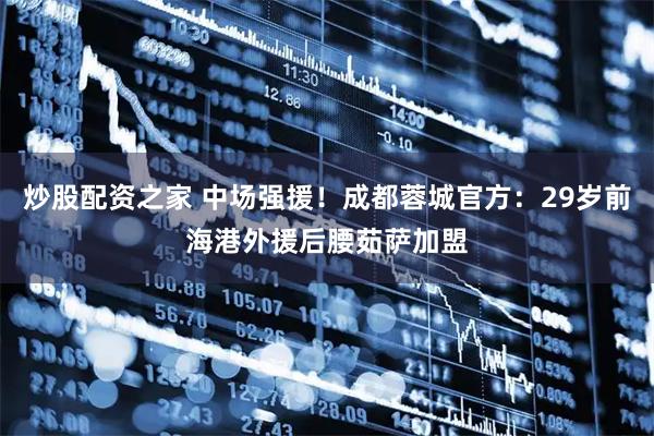 炒股配资之家 中场强援！成都蓉城官方：29岁前海港外援后腰茹萨加盟