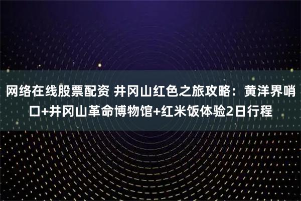 网络在线股票配资 井冈山红色之旅攻略：黄洋界哨口+井冈山革命博物馆+红米饭体验2日行程