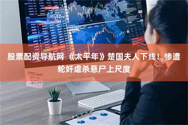 股票配资导航网 《太平年》楚国夫人下线！惨遭轮奸虐杀悬尸上尺度