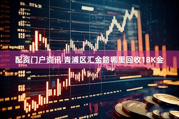 配资门户资讯 青浦区汇金路哪里回收18K金