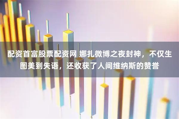 配资首富股票配资网 娜扎微博之夜封神，不仅生图美到失语，还收获了人间维纳斯的赞誉