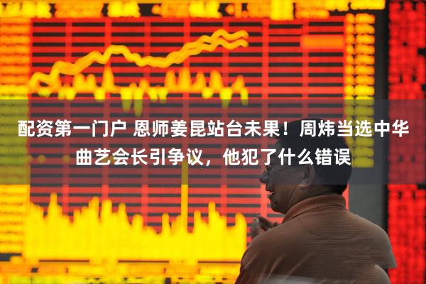 配资第一门户 恩师姜昆站台未果！周炜当选中华曲艺会长引争议，他犯了什么错误
