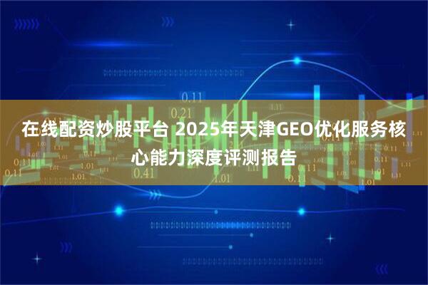 在线配资炒股平台 2025年天津GEO优化服务核心能力深度评测报告