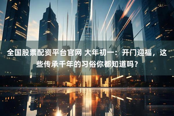 全国股票配资平台官网 大年初一：开门迎福，这些传承千年的习俗你都知道吗？