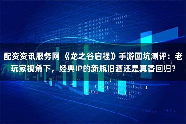 配资资讯服务网 《龙之谷启程》手游回坑测评：老玩家视角下，经典IP的新瓶旧酒还是真香回归？