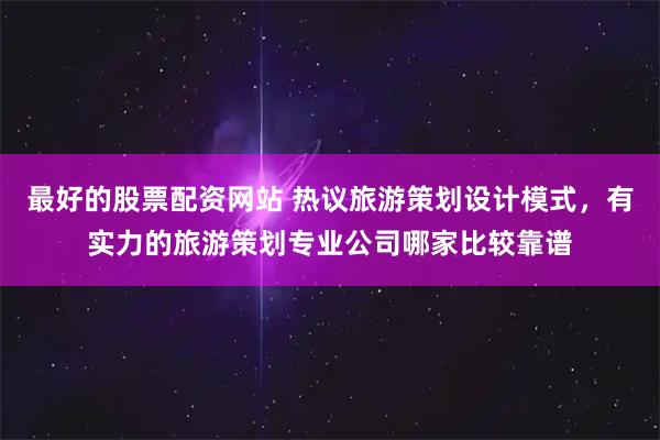 最好的股票配资网站 热议旅游策划设计模式，有实力的旅游策划专业公司哪家比较靠谱