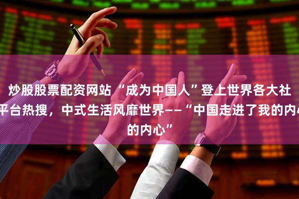 炒股股票配资网站 “成为中国人”登上世界各大社交平台热搜，中式生活风靡世界——“中国走进了我的内心”
