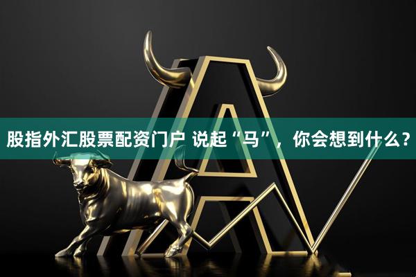 股指外汇股票配资门户 说起“马”，你会想到什么？
