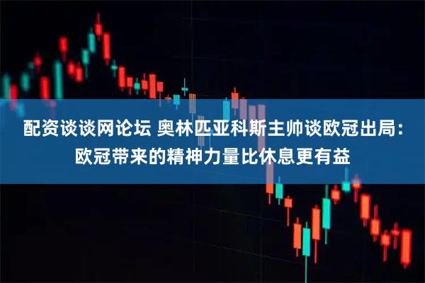 配资谈谈网论坛 奥林匹亚科斯主帅谈欧冠出局:欧冠带来的精神力量比休息更有益
