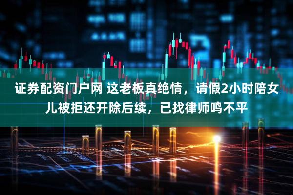 证券配资门户网 这老板真绝情,请假2小时陪女儿被拒还开除后续,已找律师鸣不平