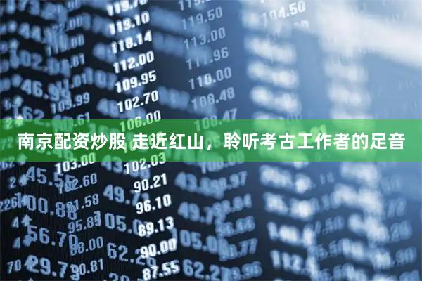 南京配资炒股 走近红山，聆听考古工作者的足音