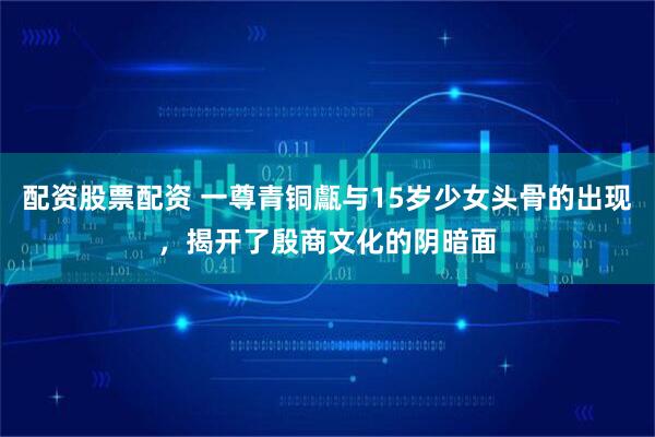 配资股票配资 一尊青铜甗与15岁少女头骨的出现,揭开了殷商文化的阴暗面