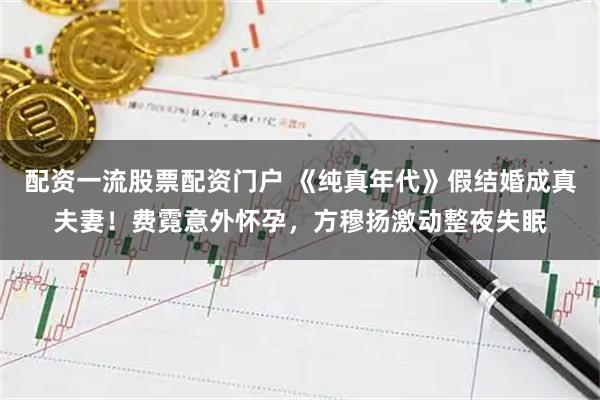 配资一流股票配资门户 《纯真年代》假结婚成真夫妻！费霓意外怀孕，方穆扬激动整夜失眠