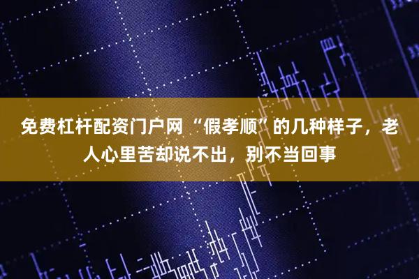 免费杠杆配资门户网 “假孝顺”的几种样子，老人心里苦却说不出，别不当回事