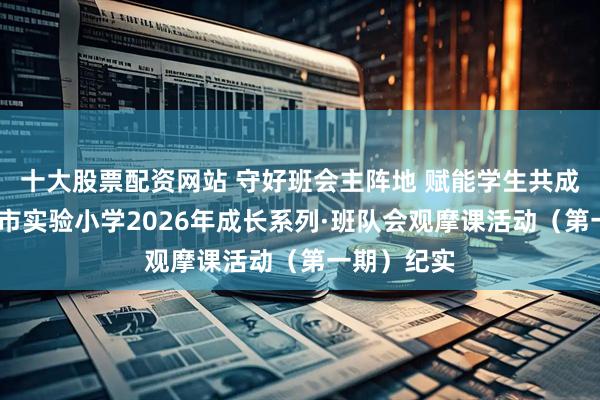 十大股票配资网站 守好班会主阵地 赋能学生共成长——濮阳市实验小学2026年成长系列·班队会观摩课活动(第一期)纪实
