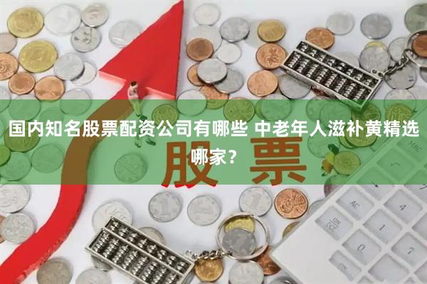 国内知名股票配资公司有哪些 中老年人滋补黄精选哪家？