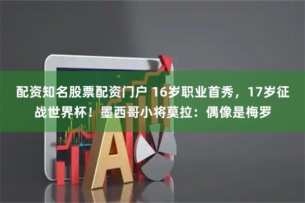 配资知名股票配资门户 16岁职业首秀，17岁征战世界杯！墨西哥小将莫拉：偶像是梅罗
