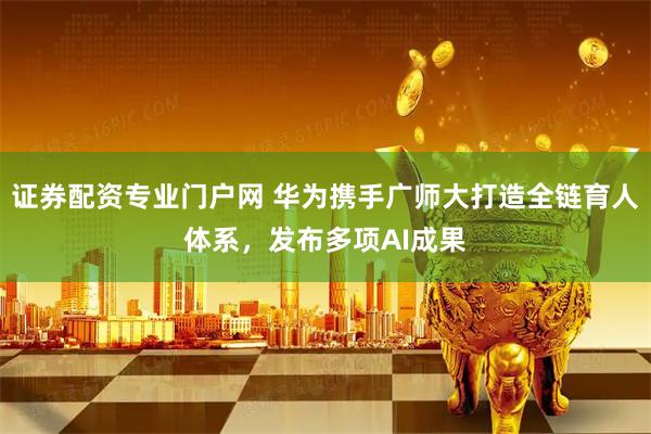 证券配资专业门户网 华为携手广师大打造全链育人体系,发布多项AI成果