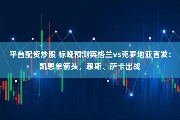 平台配资炒股 标晚预测英格兰vs克罗地亚首发：凯恩单箭头，赖斯、萨卡出战
