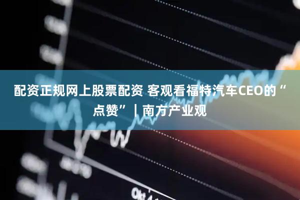 配资正规网上股票配资 客观看福特汽车CEO的“点赞”｜南方产业观