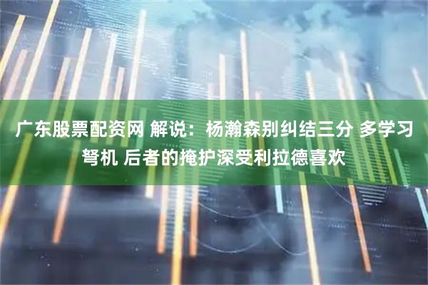 广东股票配资网 解说：杨瀚森别纠结三分 多学习弩机 后者的掩护深受利拉德喜欢