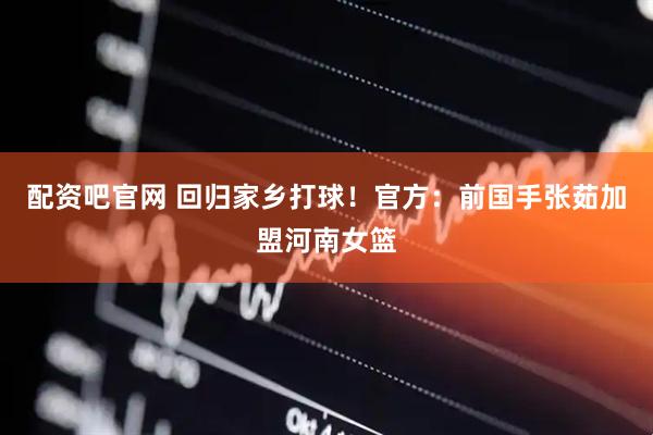 配资吧官网 回归家乡打球！官方：前国手张茹加盟河南女篮