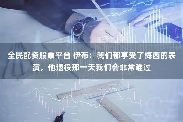全民配资股票平台 伊布：我们都享受了梅西的表演，他退役那一天我们会非常难过