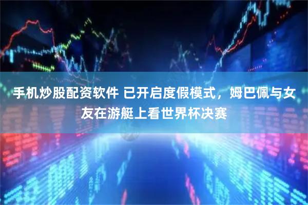 手机炒股配资软件 已开启度假模式，姆巴佩与女友在游艇上看世界杯决赛