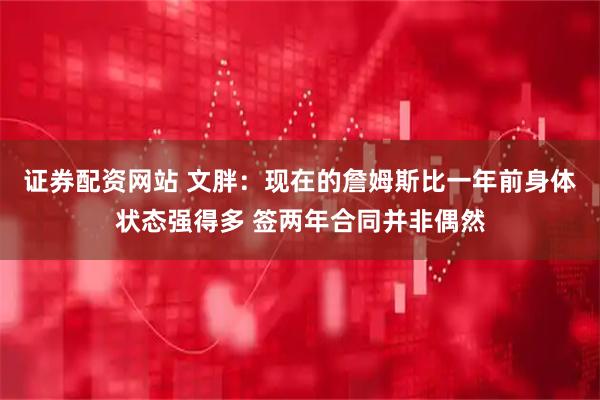 证券配资网站 文胖：现在的詹姆斯比一年前身体状态强得多 签两年合同并非偶然